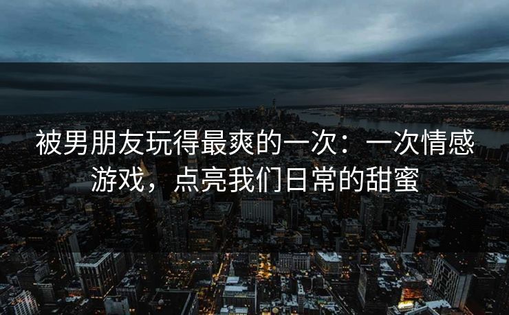 被男朋友玩得最爽的一次：一次情感游戏，点亮我们日常的甜蜜