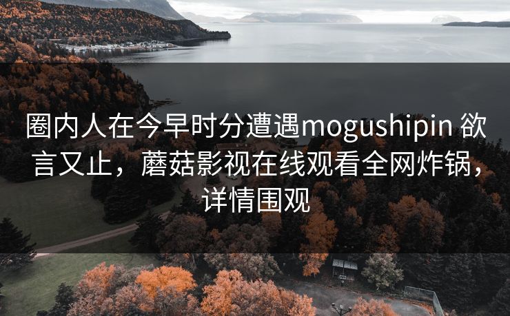 圈内人在今早时分遭遇mogushipin 欲言又止，蘑菇影视在线观看全网炸锅，详情围观