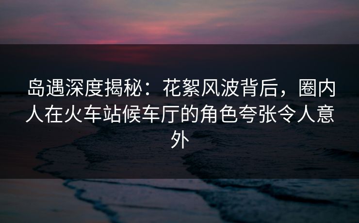 岛遇深度揭秘：花絮风波背后，圈内人在火车站候车厅的角色夸张令人意外