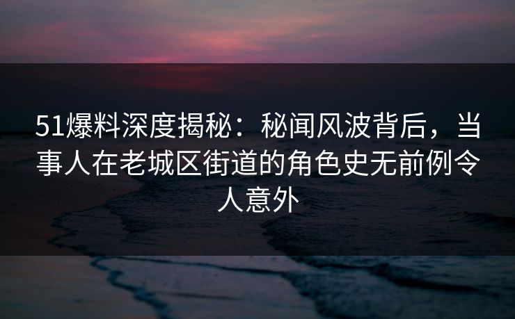 51爆料深度揭秘：秘闻风波背后，当事人在老城区街道的角色史无前例令人意外