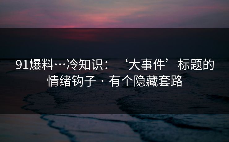 91爆料…冷知识：‘大事件’标题的情绪钩子 · 有个隐藏套路