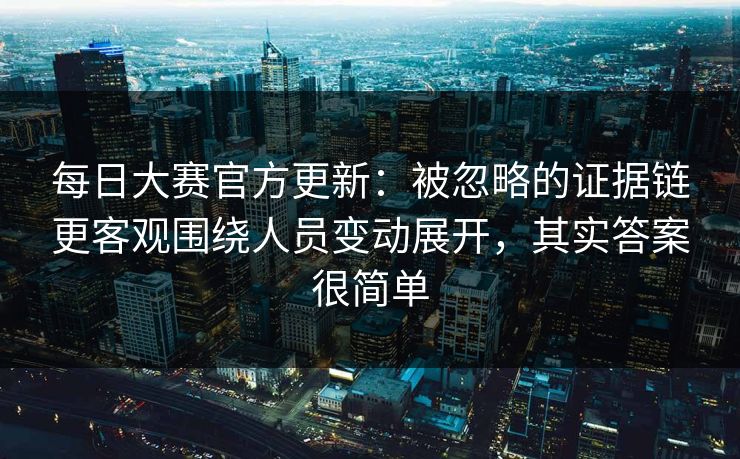 每日大赛官方更新：被忽略的证据链更客观围绕人员变动展开，其实答案很简单