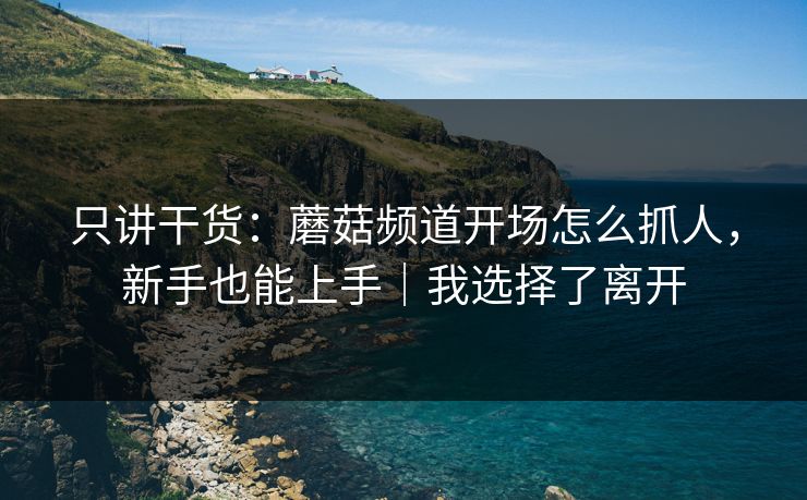 只讲干货:蘑菇频道开场怎么抓人,新手也能上手|我选择了离开 只讲干货:蘑菇频道开场怎么抓人,新手也能上手|我选择了离开