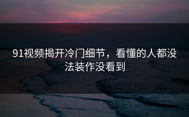 91视频揭开冷门细节，看懂的人都没法装作没看到