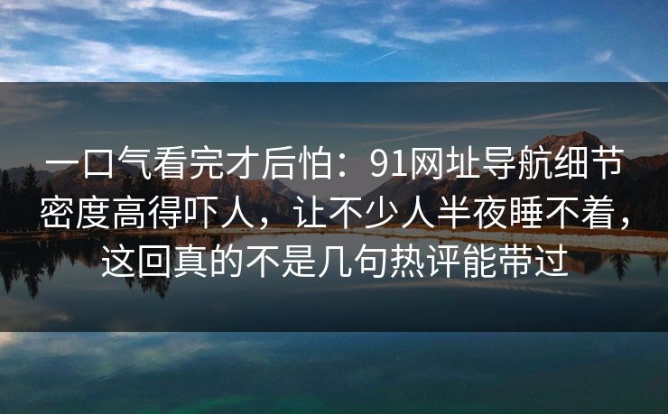 一口气看完才后怕：91网址导航细节密度高得吓人，让不少人半夜睡不着，这回真的不是几句热评能带过
