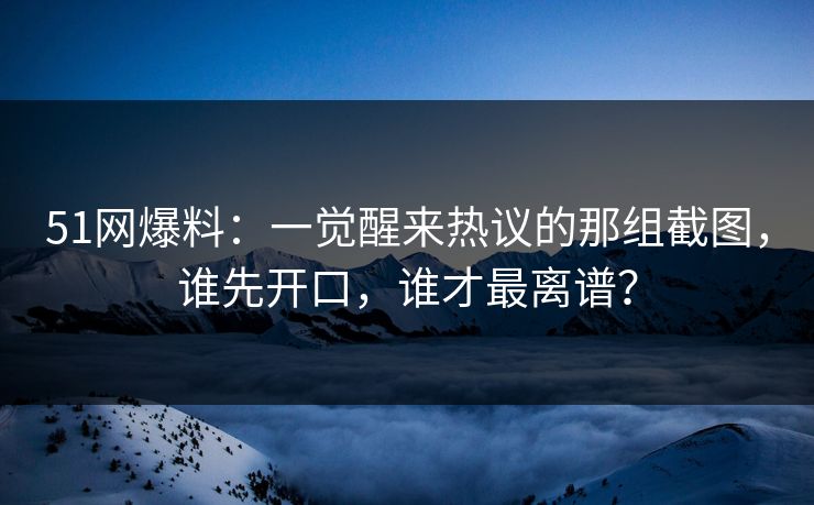 51网爆料：一觉醒来热议的那组截图，谁先开口，谁才最离谱？