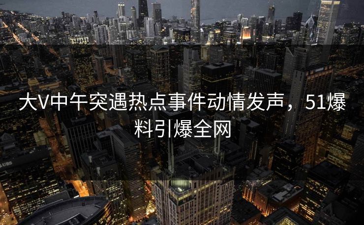 大V中午突遇热点事件动情发声，51爆料引爆全网