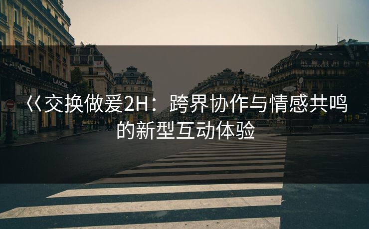 巜交换做爰2H：跨界协作与情感共鸣的新型互动体验