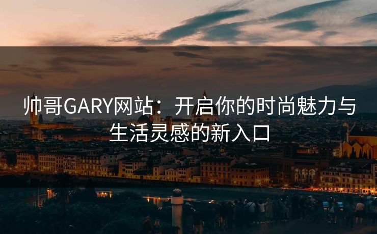 帅哥GARY网站：开启你的时尚魅力与生活灵感的新入口