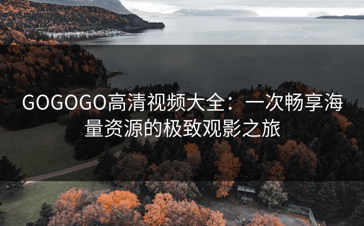 GOGOGO高清视频大全：一次畅享海量资源的极致观影之旅