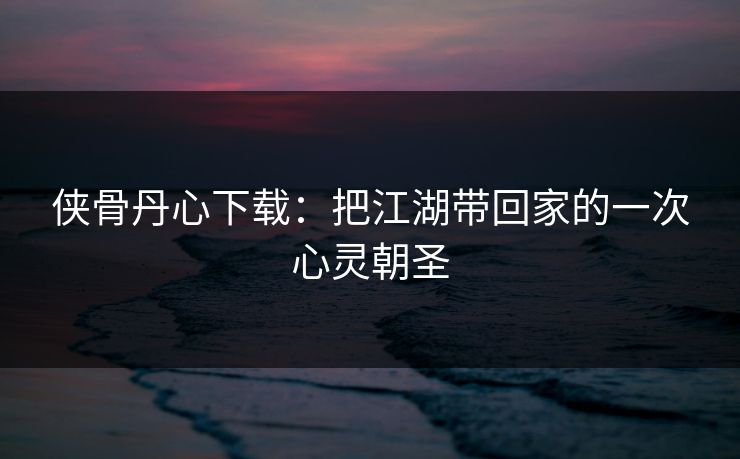 侠骨丹心下载：把江湖带回家的一次心灵朝圣