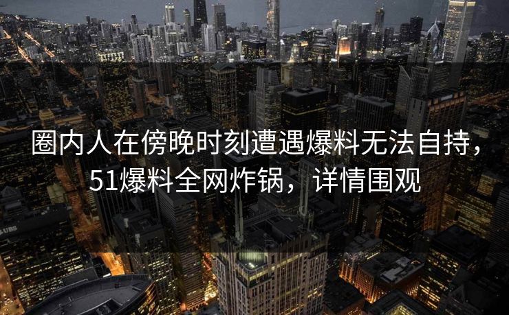 圈内人在傍晚时刻遭遇爆料无法自持，51爆料全网炸锅，详情围观
