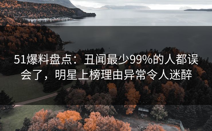 51爆料盘点：丑闻最少99%的人都误会了，明星上榜理由异常令人迷醉