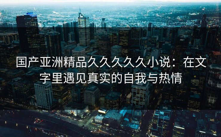 国产亚洲精品久久久久久小说：在文字里遇见真实的自我与热情