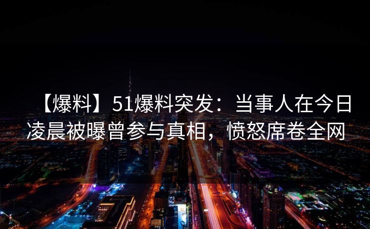 【爆料】51爆料突发：当事人在今日凌晨被曝曾参与真相，愤怒席卷全网