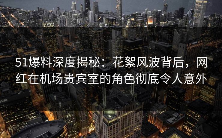 51爆料深度揭秘：花絮风波背后，网红在机场贵宾室的角色彻底令人意外