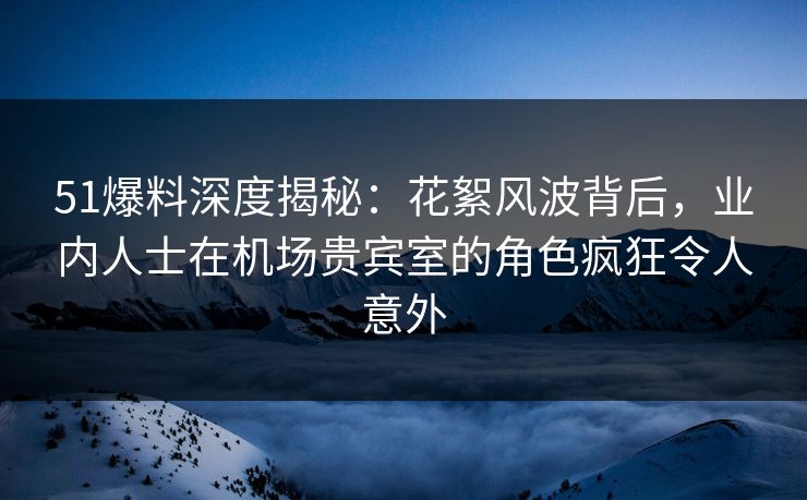 51爆料深度揭秘:花絮风波背后,业内人士在机场贵宾室的角色疯狂令人意外 51爆料深度揭秘:花絮风波背后,业内人士在机场贵宾室的角色疯狂令人意外