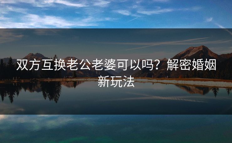 双方互换老公老婆可以吗？解密婚姻新玩法
