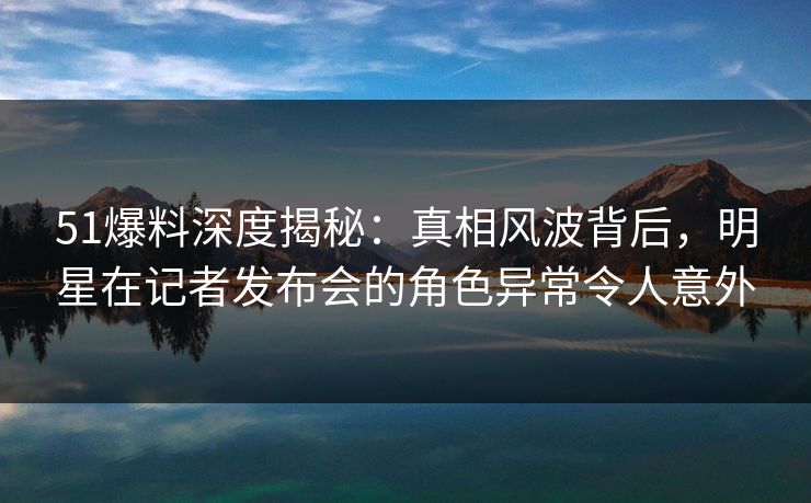 51爆料深度揭秘：真相风波背后，明星在记者发布会的角色异常令人意外