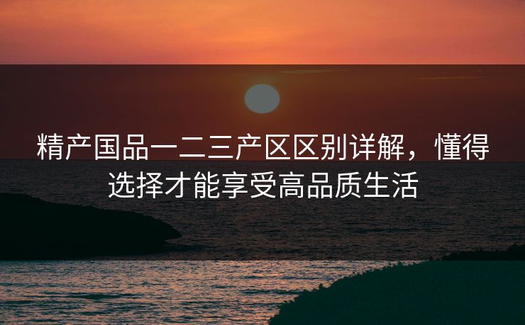 精产国品一二三产区区别详解，懂得选择才能享受高品质生活