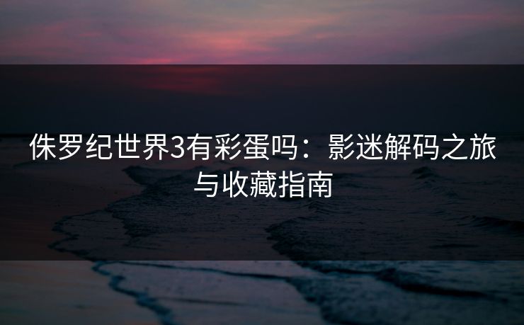 侏罗纪世界3有彩蛋吗：影迷解码之旅与收藏指南