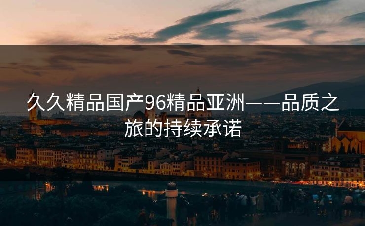 久久精品国产96精品亚洲——品质之旅的持续承诺