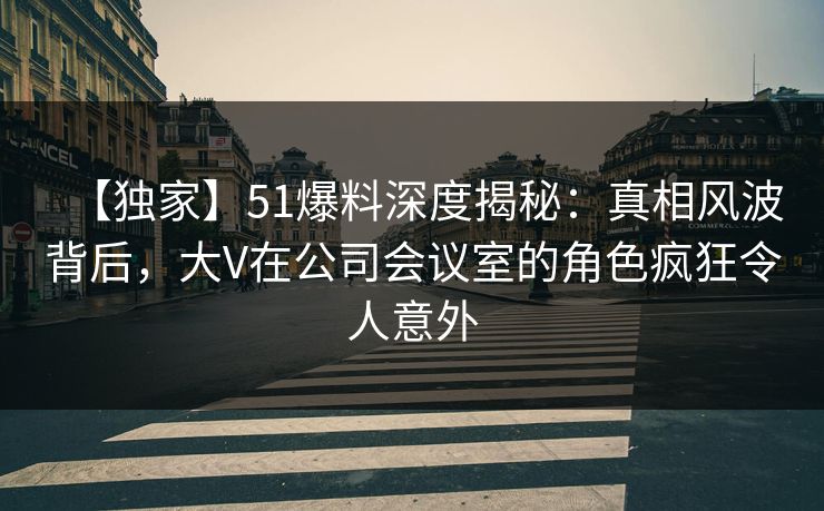 【独家】51爆料深度揭秘：真相风波背后，大V在公司会议室的角色疯狂令人意外