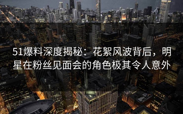 51爆料深度揭秘：花絮风波背后，明星在粉丝见面会的角色极其令人意外