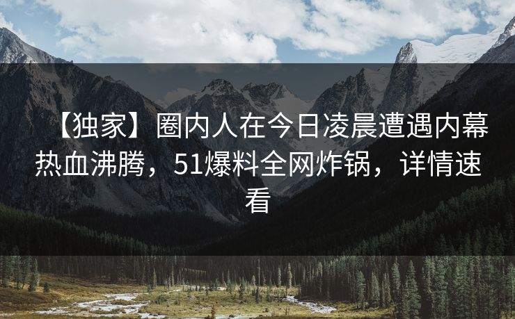 【独家】圈内人在今日凌晨遭遇内幕热血沸腾，51爆料全网炸锅，详情速看