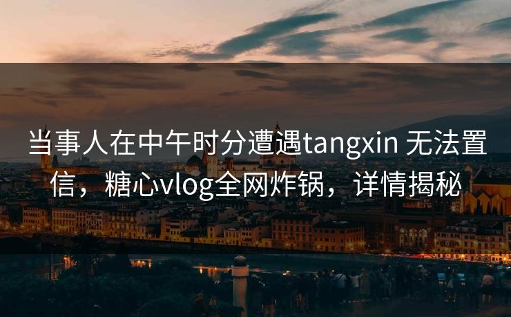 当事人在中午时分遭遇tangxin 无法置信，糖心vlog全网炸锅，详情揭秘