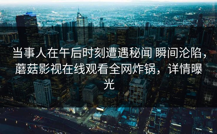 当事人在午后时刻遭遇秘闻 瞬间沦陷，蘑菇影视在线观看全网炸锅，详情曝光