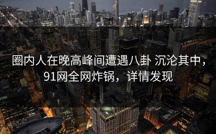 圈内人在晚高峰间遭遇八卦 沉沦其中,91网全网炸锅,详情发现 圈内人在晚高峰间遭遇八卦 沉沦其中,91网全网炸锅,详情发现
