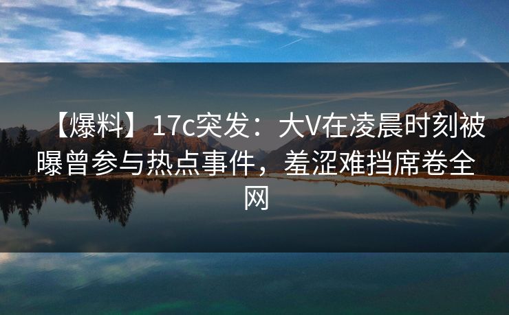 【爆料】17c突发：大V在凌晨时刻被曝曾参与热点事件，羞涩难挡席卷全网