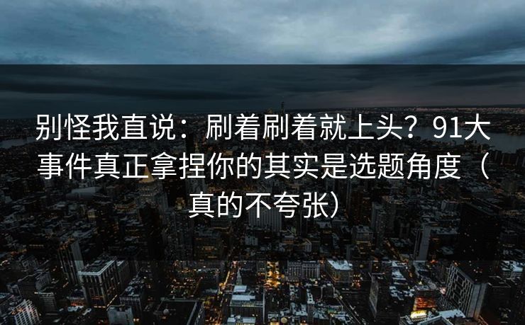别怪我直说：刷着刷着就上头？91大事件真正拿捏你的其实是选题角度（真的不夸张）