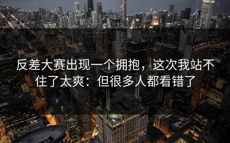 反差大赛出现一个拥抱，这次我站不住了太爽：但很多人都看错了