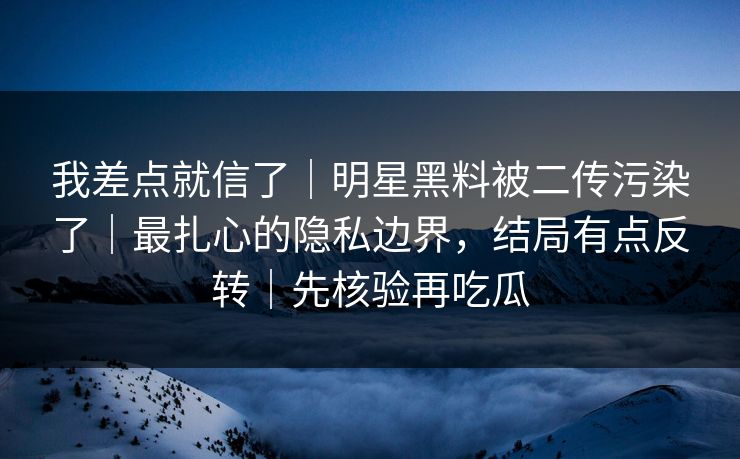 我差点就信了｜明星黑料被二传污染了｜最扎心的隐私边界，结局有点反转｜先核验再吃瓜