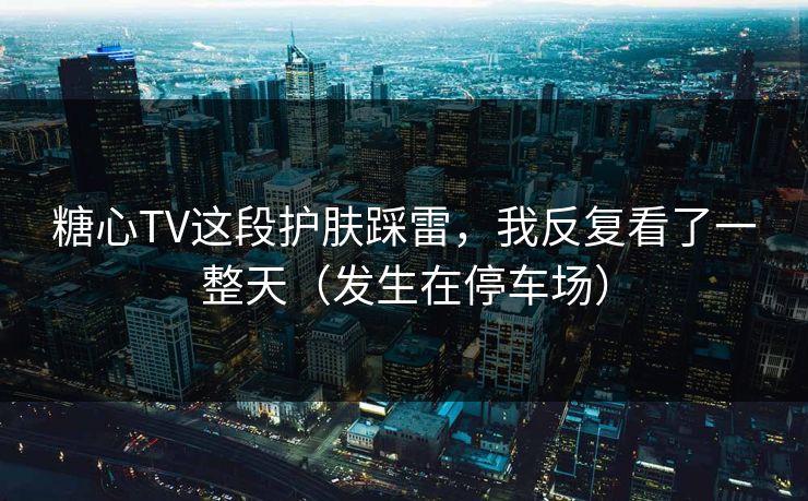 糖心TV这段护肤踩雷，我反复看了一整天（发生在停车场）