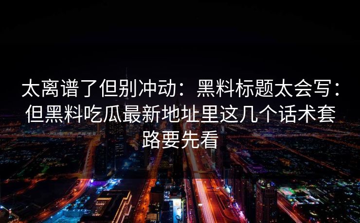 太离谱了但别冲动：黑料标题太会写：但黑料吃瓜最新地址里这几个话术套路要先看